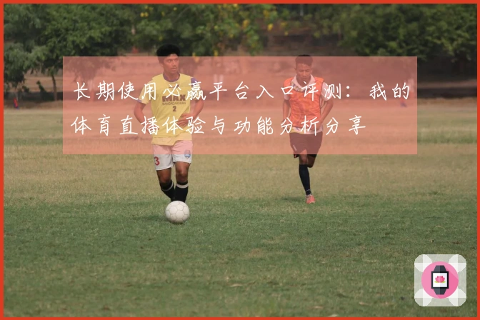 长期使用必赢平台入口评测：我的体育直播体验与功能分析分享