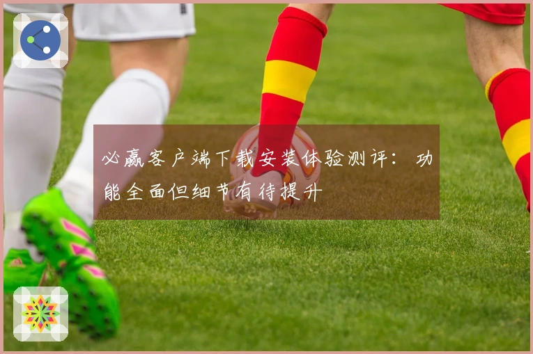 必赢客户端下载安装体验测评：功能全面但细节有待提升